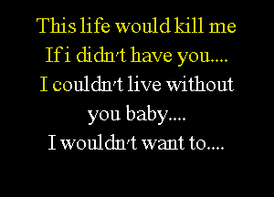 This life would kill me
Ifi didIrt have you....
I couldxvt live without

you baby....
I wouldn't want t0....