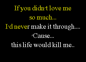If you didn't love me
so much...
I'd never make it through...
'Cause...

this life would kill me.