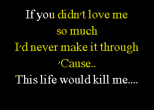If you didn't love me
so much
I'd never make it through
Cause.

This life would kill me...