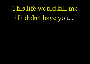 This life would kill me
ifi didn't have you...