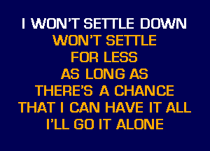 I WON'T SE'ITLE DOWN
WON'T SE'ITLE
FOR LESS
AS LONG AS
THERE'S A CHANCE
THAT I CAN HAVE IT ALL
I'LL GO IT ALONE