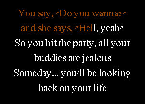 You say, Do you wanna? 
and she says, Hell, yeah
So you hit the party, all your
buddies arejealous
Someday... you'll be looking

back on your life