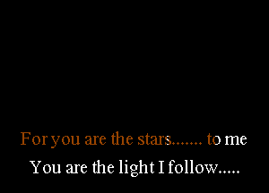 For you are the stars ....... to me

You are the light I follow .....