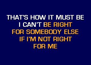 THAT'S HOW IT MUST BE
I CAN'T BE RIGHT
FOR SOMEBODY ELSE
IF I'M NOT RIGHT
FOR ME
