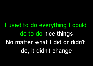 I used to do everything I could

do to do nice things
No matter what I did or didn't
do, it didn't change