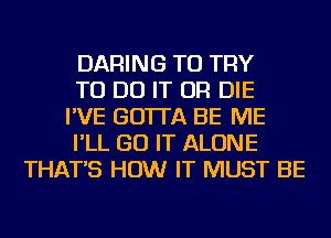 DARING TO TRY
TO DO IT OR DIE
I'VE GO'ITA BE ME
I'LL GO IT ALONE
THAT'S HOW IT MUST BE