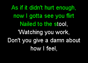 As if it didn't hurt enough,
now I gotta see you flirt
Nailed to the stool,
Watching you work,
Don't you give a damn about
how I feel,