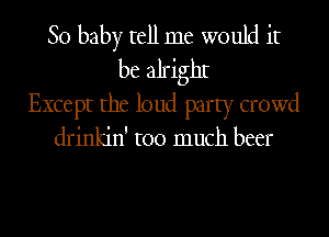 80 baby tell me would it
be alrighI
Except the loud party crowd

drinkin' too much beer