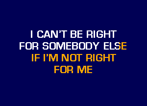 I CAN'T BE RIGHT
FOR SOMEBODY ELSE
IF I'M NOT RIGHT
FOR ME