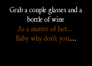 Grab a couple glasses and a
bottle of wine
As a matter offact...

Baby why don't you...