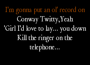I'm gonna put an 01' record on
Conway Twitty,Yeah

'Girl I'd love to lay... you down
Kill the ringer 0n the
telephone...