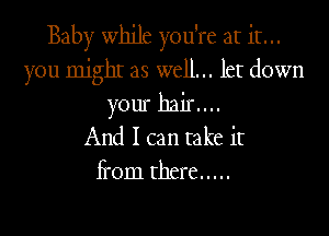 Baby while you're at it...
you mjgbI as well... let down
your hair....

And I can take it
Ii'om there .....