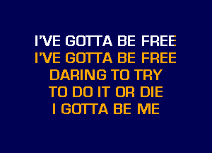 I'VE GO'ITA BE FREE
I'VE GO'ITA BE FREE
DARING TO TRY
TO DO IT OR DIE
I GO'ITA BE ME

g