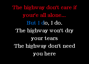 The highway don't care if
youI'e all alone...
But I do, I do.
The highway won't dry
your tears
The highway don't need
you here