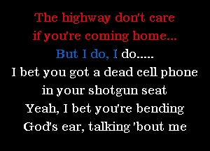 The highway don't care
if you're coming home...
But I do, I do .....

I bet you got a dead cell phone
in your shotgun seat
Yeah, I bet you're bending
God's ear, talking 'bout me