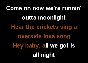 Come on now we're runnin'
outta moonlight
Hear the crickets sing a
riverside love song
Hey baby, all we got is
all night