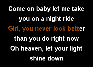 Come on baby let me take
you on a night ride
Girl, you never look better
than you do right now
Oh heaven, let your light
shine down