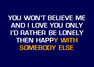 YOU WON'T BELIEVE ME
AND I LOVE YOU ONLY
I'D RATHER BE LONELY

THEN HAPPY WITH
SOMEBODY ELSE