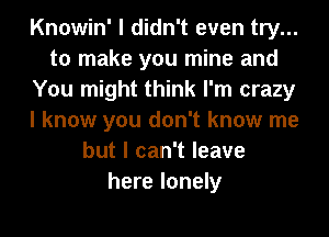 Knowin' I didn't even try...
to make you mine and
You might think I'm crazy
I know you don't know me
but I can't leave
here lonely