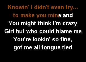 Knowin' I didn't even try...
to make you mine and
You might think I'm crazy
Girl but who could blame me
You're lookin' so fine,
got me all tongue tied