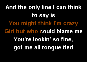 And the only line I can think
to say is
You might think I'm crazy
Girl but who could blame me
You're lookin' so fine,
got me all tongue tied