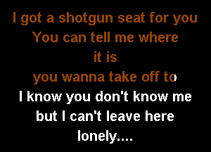I got a shotgun seat for you
You can tell me where
it is
you wanna take off to
I know you don't know me
but I can't leave here
Ionely....