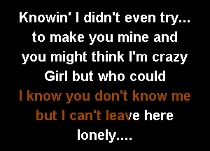 Knowin' I didn't even try...
to make you mine and
you might think I'm crazy
Girl but who could
I know you don't know me
but I can't leave here
Ionely....