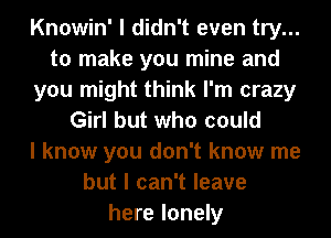 Knowin' I didn't even try...
to make you mine and
you might think I'm crazy
Girl but who could
I know you don't know me
but I can't leave
here lonely