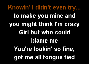 Knowin' I didn't even try...
to make you mine and
you might think I'm crazy
Girl but who could
blame me
You're lookin' so fine,
got me all tongue tied