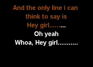 And the only line i can
think to say is
Hey girl .........

Oh yeah
Whoa, Hey girl ...........