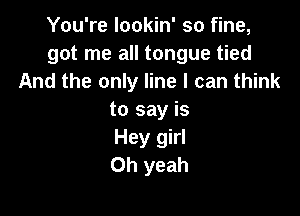 You're lookin' so fine,
got me all tongue tied
And the only line I can think

to say is
Hey girl
Oh yeah