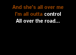 And she's all over me
I'm all outta control
All over the road...