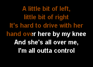 A little bit of left,
little bit of right
It's hard to drive with her
hand over here by my knee
And she's all over me,
I'm all outta control