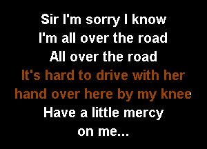 Sir I'm sorry I know
I'm all over the road
All over the road
It's hard to drive with her
hand over here by my knee
Have a little mercy
on me...
