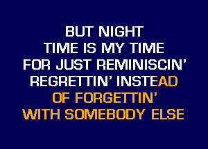 BUT NIGHT
TIME IS MY TIME
FOR JUST REMINISCIN'
REGRE'ITIN' INSTEAD
OF FORGE'ITIN'
WITH SOMEBODY ELSE