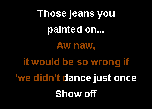 Those jeans you
painted on...
Aw naw,

it would be so wrong if
'we didn,t dance just once
Show off