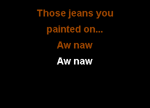 Those jeans you

painted on...
Aw naw
Aw naw