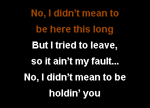 No, I didn,t mean to

be here this long

But I tried to leave,
so it aim my fault...
No, I didn,t mean to be
holdim you