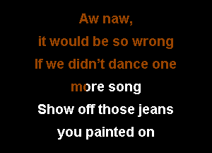 Aw new,

it would be so wrong

If we dith dance one
more song
Show off those jeans
you painted on