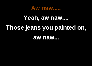 Aw naw .....

Yeah, aw naw....
Those jeans you painted on,

aw naw...