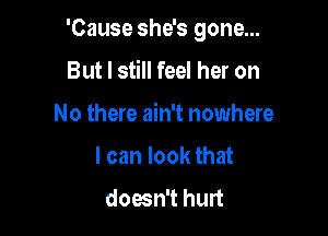 'Cause she's gone...

But I still feel her on
No there ain't nowhere
I can look that
doesn't hurt