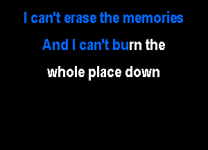 I can't erase the memories
And I can't burn the

whole place down