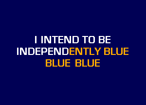 I INTEND TO BE
INDEPENDENTLY BLUE
BLUE BLUE