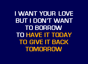 I WANT YOUR LOVE
BUT I DON'T WANT
TO BORROW
TO HAVE IT TODAY
TO GIVE IT BACK
TOMORROW

g
