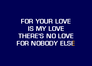 FOR YOUR LOVE
IS MY LOVE
THERE'S N0 LOVE
FOR NOBODY ELSE

g