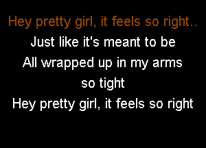 Hey pretty girl, it feels so right..
Just like it's meant to be
All wrapped up in my arms
so tight
Hey pretty girl, it feels so right