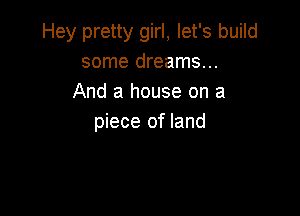 Hey pretty girl, let's build
some dreams...
And a house on a

piece of land