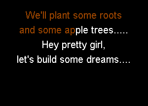 We'll plant some roots
and some apple trees .....
Hey pretty girl,

let's build some dreams....