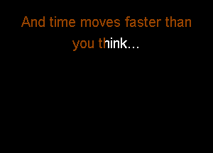 And time moves faster than
you think. ..