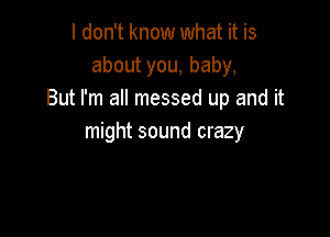 I don't know what it is
about you, baby,
But I'm all messed up and it

might sound crazy